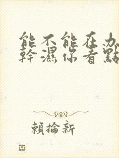 能不能在办公室干湿你看点