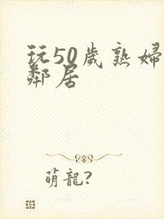 玩50岁熟妇女邻居