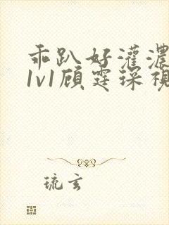 乖趴好灌浓精h1v1顾霆琛视频