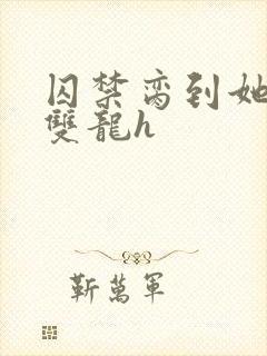 囚禁脔到她哭h双龙h