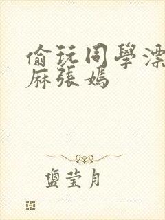 偷玩同学漂亮麻麻张嫣