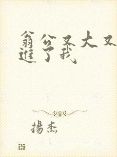 翁公又大又粗挺进了我