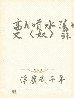 高h喷水荡肉欲文〈奴〉苏妖精