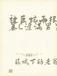 被巨蛇两根强制暴C灌满男男漫画