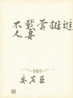 不戴套挺进朋友人妻