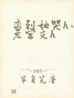 脔到她哭h小白兔宫交h