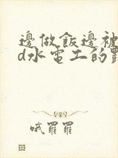 边做饭边被躁bd水电工的艳遇