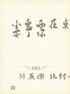 小东西在桌子上要了你