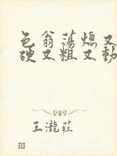 色翁荡熄又大又硬又粗又动态图