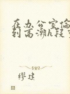 在办公室伦流澡到高潮h段灵兮