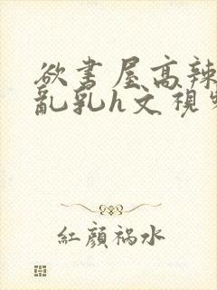 欲书屋高辣h文乱乳h文视频