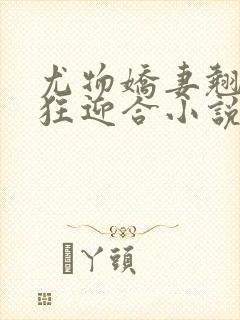 尤物娇妻翘臀疯狂迎合小说