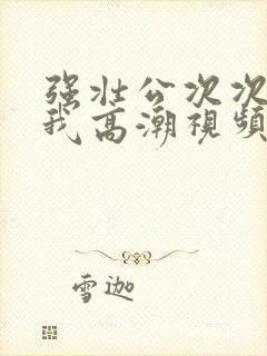 强壮公次次弄得我高潮视频