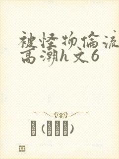 被怪物伦流澡到高潮h文6