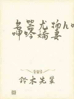 名器尤物h喷汁呻吟娇妻