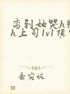 脔到她哭h粗话h上司1v1视频