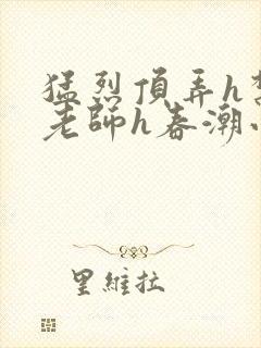 猛烈顶弄h禁欲老师h春潮小说