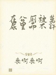 在公厕被万人C尿里面不许漏出来