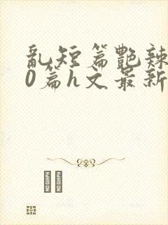 乱短篇艳辣500篇h文最新章节