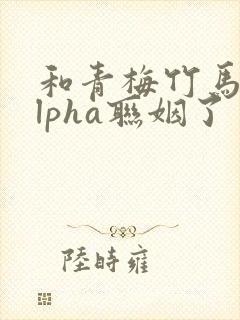 和青梅竹马的alpha联姻了 笔趣阁