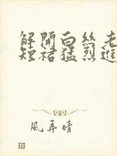 解开白丝老师的短裙猛烈进入