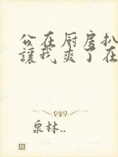 公在厨房扒开腿让我爽了在线观看