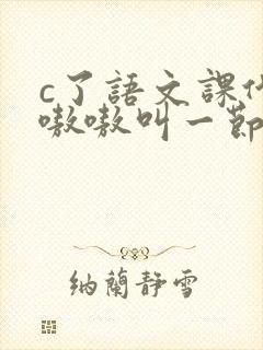 c了语文课代表嗷嗷叫一节课文