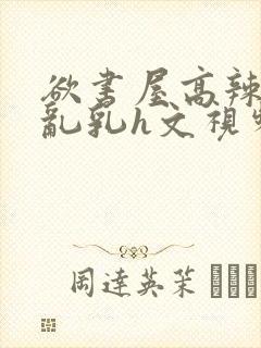 欲书屋高辣h文乱乳h文视频