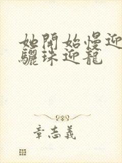 她开始慢迎迎合骊珠迎龙