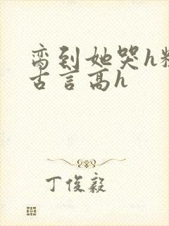 脔到她哭h粗话古言高h