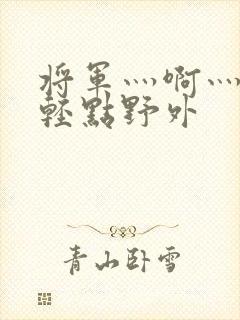 将军灬啊灬啊灬轻点野外