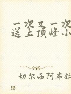 一次又一次把她送上顶峰小说
