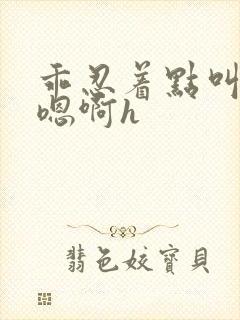 乖忍着点叫出来嗯啊h