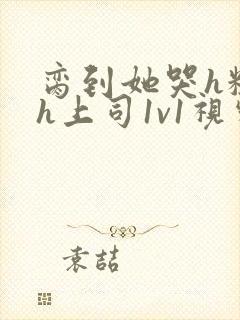 脔到她哭h粗话h上司1v1视频