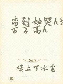 脔到她哭h粗话古言高h