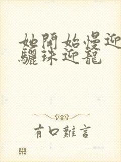 她开始慢迎迎合骊珠迎龙