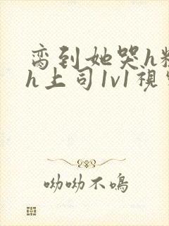 脔到她哭h粗话h上司1v1视频