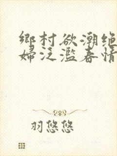 乡村欲潮绝色村妇泛滥春情下载