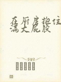 在厨房抱住岳丰满大屁股