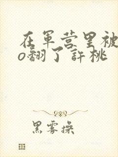 在军营里被cao翻了许桃