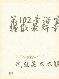 第102章浴室缠欢最新章节更新时间