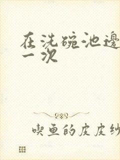 在洗碗池边要了一次