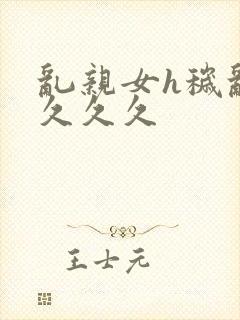 乱亲女h秽乱长久久久