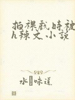 拍裸戏时被c了h辣文小说