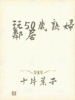 玩50岁熟妇女邻居