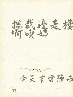 总裁边走楼梯嗯啊吃奶