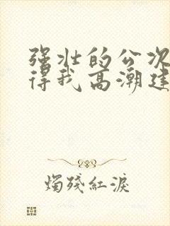 强壮的公次次弄得我高潮建国