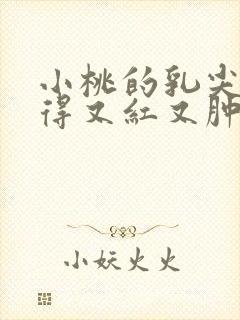 小桃的乳尖被吸得又红又肿