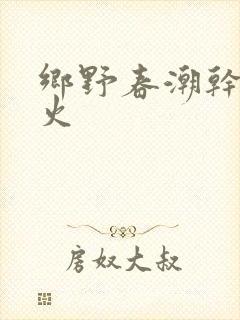 乡野春潮干柴烈火