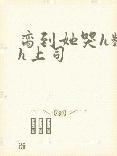 脔到她哭h粗话h上司